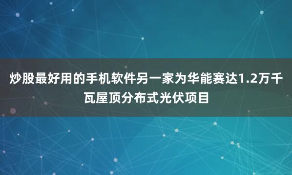 炒股最好用的手机软件另一家为华能赛达1.2万千瓦屋顶分布式光伏项目