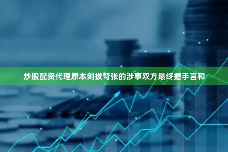 炒股配资代理原本剑拔弩张的涉事双方最终握手言和