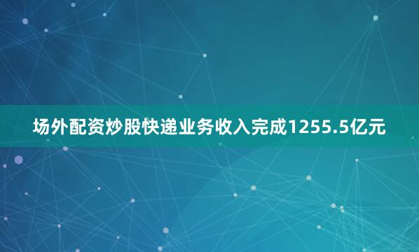 场外配资炒股快递业务收入完成1255.5亿元