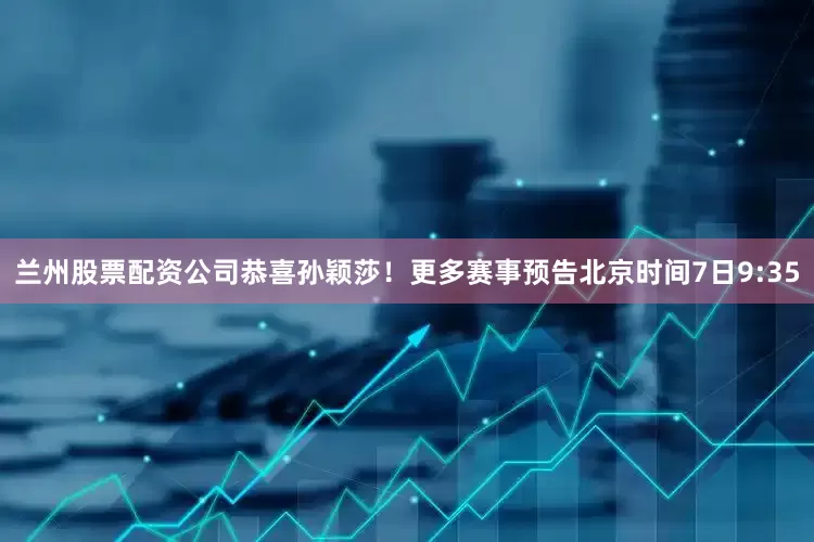 兰州股票配资公司恭喜孙颖莎！更多赛事预告北京时间7日9:35