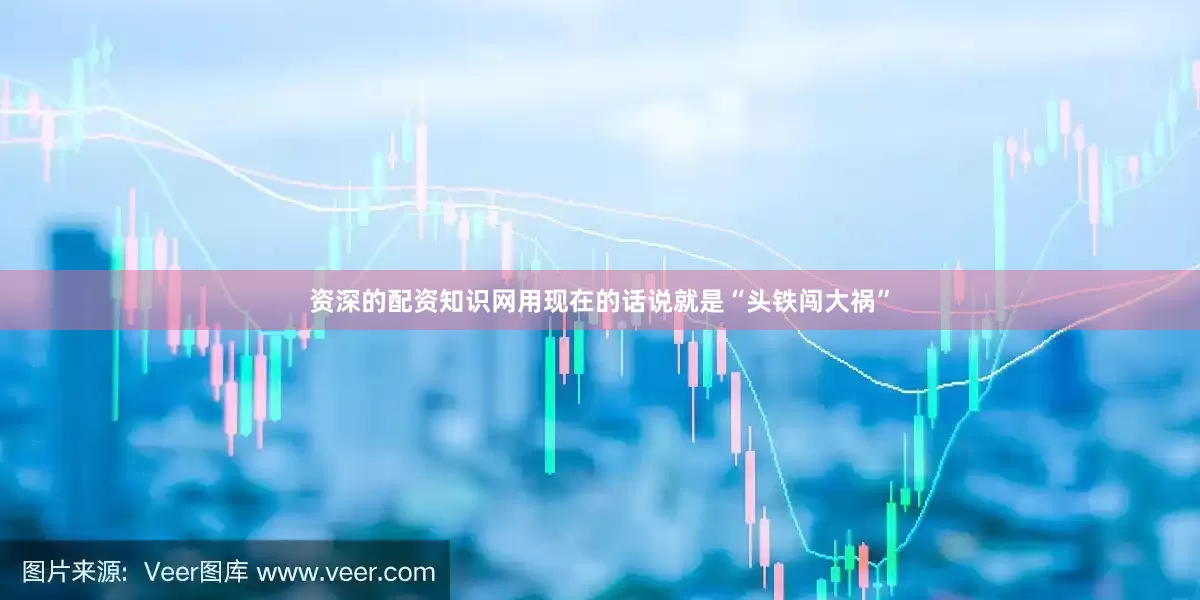 资深的配资知识网用现在的话说就是“头铁闯大祸”