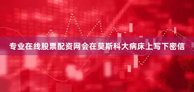 专业在线股票配资网会在莫斯科大病床上写下密信