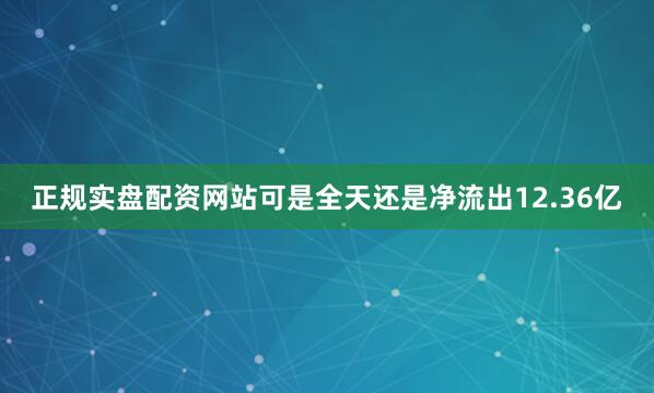 正规实盘配资网站可是全天还是净流出12.36亿