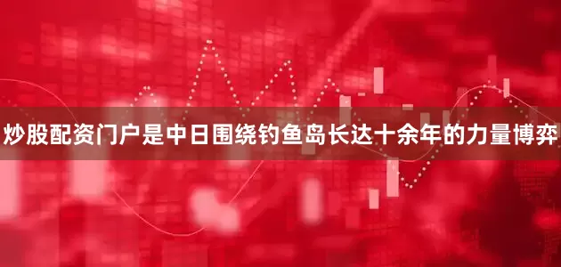 炒股配资门户是中日围绕钓鱼岛长达十余年的力量博弈