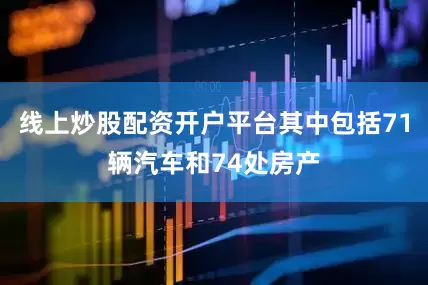 线上炒股配资开户平台其中包括71辆汽车和74处房产