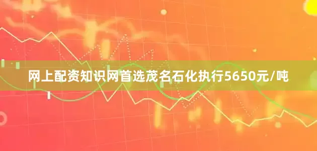 网上配资知识网首选茂名石化执行5650元/吨