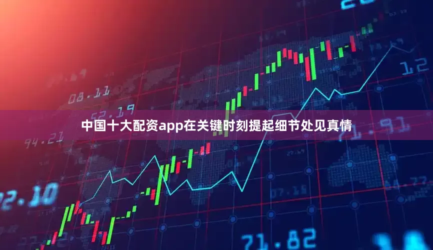 中国十大配资app在关键时刻提起细节处见真情