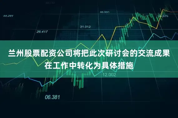 兰州股票配资公司将把此次研讨会的交流成果在工作中转化为具体措施