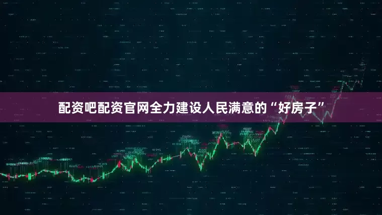 配资吧配资官网全力建设人民满意的“好房子”