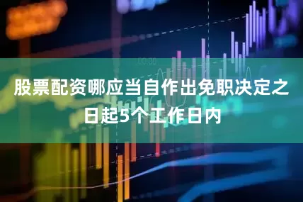 股票配资哪应当自作出免职决定之日起5个工作日内
