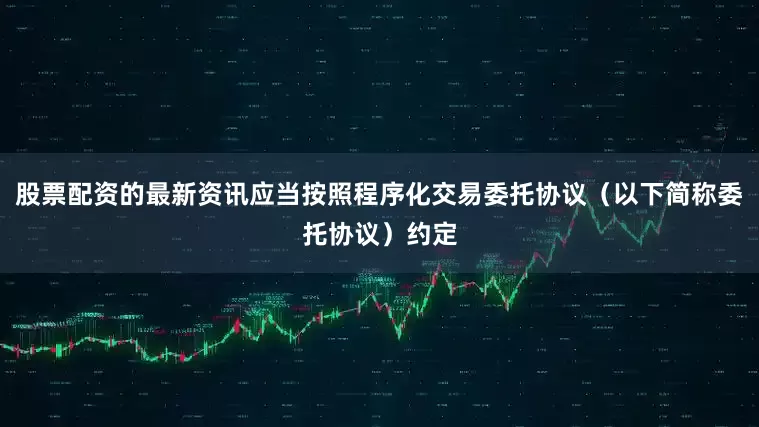 股票配资的最新资讯应当按照程序化交易委托协议（以下简称委托协议）约定