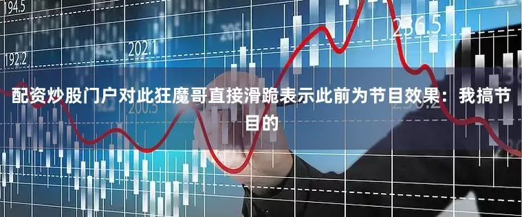 配资炒股门户对此狂魔哥直接滑跪表示此前为节目效果：我搞节目的