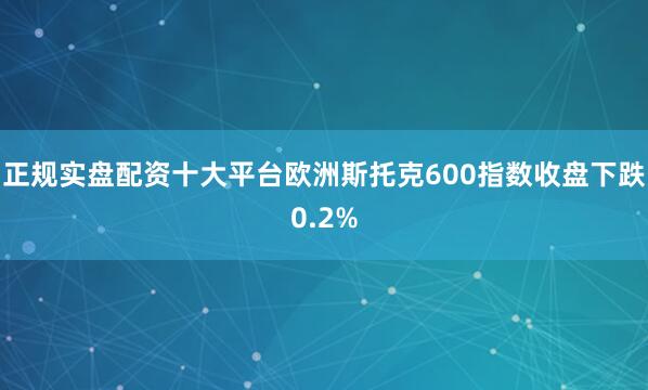 正规实盘配资十大平台　　欧洲斯托克600指数收盘下跌0.2%