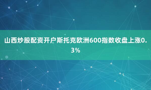 山西炒股配资开户　　斯托克欧洲600指数收盘上涨0.3%