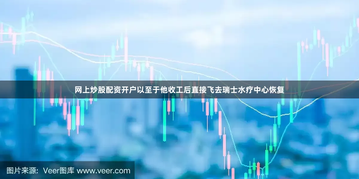 网上炒股配资开户以至于他收工后直接飞去瑞士水疗中心恢复